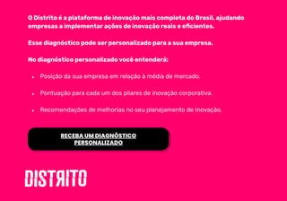 O Distrito é a plataforma de inovação mais completa do Brasil, ajudando
empresas a implementar ações de inovação reais e eﬁcientes.
Esse diagnóstico pode ser personalizado para a sua empresa.
No diagnóstico personalizado você entenderá:
● Posição da sua empresa em relação à média de mercado.
● Pontuação para cada um dos pilares de inovação corporativa.
● Recomendações de melhorias no seu planejamento de Inovação.
RECEBA UM DIAGNÓSTICO
PERSONALIZADO
 