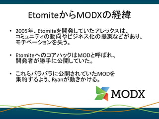 EtomiteからMODXの経緯
• 2005年、Etomiteを開発していたアレックスは、
コミュニティの動向やビジネス化の提案などがあり、
モチベーションを失う。
• EtomiteへのコアハックはMODと呼ばれ、
開発者が勝手に公開してい...