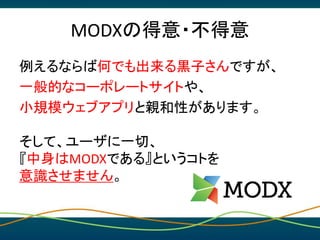 MODXの得意・不得意
例えるならば何でも出来る黒子さんですが、
一般的なコーポレートサイトや、
小規模ウェブアプリと親和性があります。
そして、ユーザに一切、
『中身はMODXである』というコトを
意識させません。
 