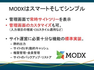 MODXはスマートそしてシンプル
• 管理画面で常時サイトツリーを表示
• 管理画面のカスタマイズも可。
（入力項目の増減・CSSスタイル適用など）
• サイト運営に必要十分な機能の標準実装。
– 静的出力
– サイトの(半)動的キャッシュ
–...