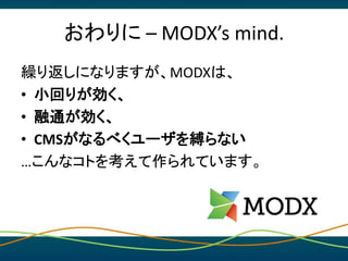 おわりに – MODX’s mind.
繰り返しになりますが、MODXは、
• 小回りが効く、
• 融通が効く、
• CMSがなるべくユーザを縛らない
…こんなコトを考えて作られています。
 