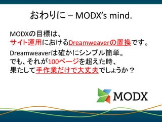おわりに – MODX’s mind.
MODXは、
業務用CMSであり、
クリエイターのハブであり、
徹底的に手作業重視のCMSです。
どうぞ、仕様の縛りや管理から手を離し、
ご自身のスキルに集中してください。
 