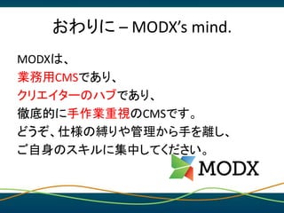 おわりに – MODX’s mind.
MODXは、
業務用CMSであり、
クリエイターのハブであり、
徹底的に手作業重視のCMSです。
どうぞ、仕様の縛りや管理から手を離し、
ご自身のスキルに集中してください。
 