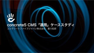 concrete5 CMS「運用」ケーススタディ
コンクリートファイブジャパン株式会社 菱川拓郎
 