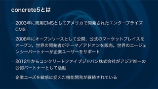 concrete5とは
• 2003年に商用CMSとしてアメリカで開発されたエンタープライズ
CMS
• 2008年にオープンソースとして公開、公式のマーケットプレイスを
オープン。世界の開発者がテーマ／アドオンを販売。世界のエージェ
ンシーパートナーが企業ユーザーをサポート
• 2012年からコンクリートファイブジャパン株式会社がアジア唯一の
公認パートナーとして活動
• 企業ニーズを敏感に捉えた機能開発が継続されている
 