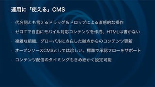 運用に「使える」CMS
• 代名詞とも言えるドラッグ＆ドロップによる直感的な操作
• ゼロITで自由にモバイル対応コンテンツを作成、HTMLは書かない
• 複雑な組織、グローバルに点在した拠点からのコンテンツ更新
• オープンソースCMSとしては珍しい、標準で承認フローをサポート
• コンテンツ配信のタイミングもきめ細かく設定可能
 