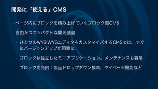 開発に「使える」CMS
• ページ内にブロックを積み上げていくブロック型CMS
• 自由かつコンパクトな開発基盤
• ひとつのWYSIWYGエディタをカスタマイズするCMSでは、すぐ
にバージョンアップが困難に
• ブロックは独立したミニアプリケーション。メンテナンスも容易
• ブロック開発例：製品ドロップダウン検索、マイページ機能など
 
