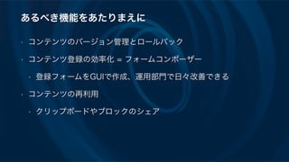 あるべき機能をあたりまえに
• コンテンツのバージョン管理とロールバック
• コンテンツ登録の効率化 = フォームコンポーザー
• 登録フォームをGUIで作成、運用部門で日々改善できる
• コンテンツの再利用
• クリップボードやブロックのシェア
 