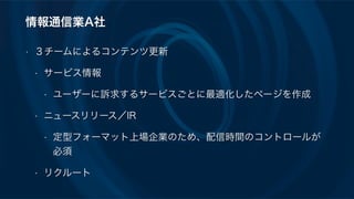 情報通信業A社
• ３チームによるコンテンツ更新
• サービス情報
• ユーザーに訴求するサービスごとに最適化したページを作成
• ニュースリリース／IR
• 定型フォーマット上場企業のため、配信時間のコントロールが
必須
• リクルート
 