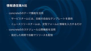 情報通信業A社
• concrete5のテーマ機能を活用
• サービスチームには、白紙の自由なテンプレートを提供
• ニュースリリースチームは、定型フォームに情報を入力するだけ
• concrete5のスケジュール公開機能を活用
• 指定した時間で自動でリリースを配信
 