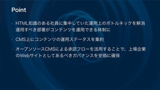 Point
• HTML知識のある社員に集中していた運用上のボトルネックを解消
運用すべき部署がコンテンツを運用できる体制に
• CMS上にコンテンツの運用ステータスを集約
• オープンソースCMSによる承認フローを活用することで、上場企業
のWebサイトとしてあるべきガバナンスを安価に確保
 
