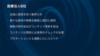 医療法人B社
• 全国に医院を持つ業界大手
• 様々な施術の情報を顧客に適切に提供
• 複数の制作会社がコンテンツ更新を担当
• コンテンツ公開前には表現のチェックが必要
• プロモーションとも連動したレコメンド
 