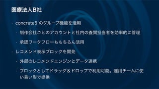 医療法人B社
• concrete5 のグループ機能を活用
• 制作会社ごとのアカウントと社内の査閲担当者を効率的に管理
• 承認ワークフローももちろん活用
• レコメンド表示ブロックを開発
• 外部のレコメンドエンジンとデータ連携
• ブロックとしてドラッグ＆ドロップで利用可能。運用チームに使
い易い形で提供
 