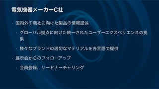 電気機器メーカーC社
• 国内外の商社に向けた製品の情報提供
• グローバル拠点に向けた統一されたユーザーエクスペリエンスの提
供
• 様々なブランドの適切なマテリアルを各言語で提供
• 展示会からのフォローアップ
• 会員登録、リードナーチャリング
 