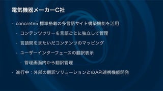 電気機器メーカーC社
• concrete5 標準搭載の多言語サイト構築機能を活用
• コンテンツツリーを言語ごとに独立して管理
• 言語間をまたいだコンテンツのマッピング
• ユーザーインターフェースの翻訳表示
• 管理画面内から翻訳管理
• 進行中：外部の翻訳ソリューションとのAPI連携機能開発
 