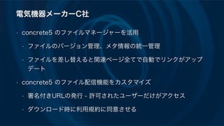 電気機器メーカーC社
• concrete5 のファイルマネージャーを活用
• ファイルのバージョン管理、メタ情報の統一管理
• ファイルを差し替えると関連ページ全てで自動でリンクがアップ
デート
• concrete5 のファイル配信機能をカスタマイズ
• 署名付きURLの発行 - 許可されたユーザーだけがアクセス
• ダウンロード時に利用規約に同意させる
 