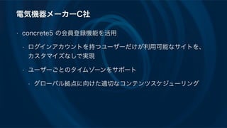 電気機器メーカーC社
• concrete5 の会員登録機能を活用
• ログインアカウントを持つユーザーだけが利用可能なサイトを、
カスタマイズなしで実現
• ユーザーごとのタイムゾーンをサポート
• グローバル拠点に向けた適切なコンテンツスケジューリング
 