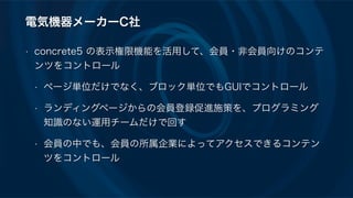 電気機器メーカーC社
• concrete5 の表示権限機能を活用して、会員・非会員向けのコンテ
ンツをコントロール
• ページ単位だけでなく、ブロック単位でもGUIでコントロール
• ランディングページからの会員登録促進施策を、プログラミング
知識のない運用チームだけで回す
• 会員の中でも、会員の所属企業によってアクセスできるコンテン
ツをコントロール
 