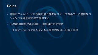 Point
• 言語もタイムゾーンも所属も違う様々なステークホルダーに適切なコ
ンテンツを適切な形式で提供する
• CMSの機能をフル活用し、運用は社内で完結
• イニシャル、ランニングともに圧倒的なコスト減を実現
 