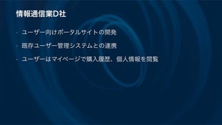 情報通信業D社
• ユーザー向けポータルサイトの開発
• 既存ユーザー管理システムとの連携
• ユーザーはマイページで購入履歴、個人情報を閲覧
 