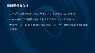 情報通信業D社
• ユーザーは既存のシングルサインオンシステムにログイン
• concrete5 では擬似的なペルソナアカウントにログイン
• Webサーバーに個人情報を持たずに、ユーザー属性に応じたCX施策
を実施
 