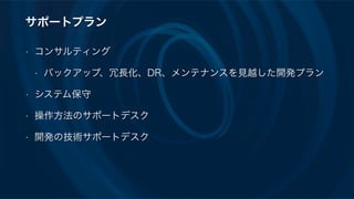 サポートプラン
• コンサルティング
• バックアップ、冗長化、DR、メンテナンスを見越した開発プラン
• システム保守
• 操作方法のサポートデスク
• 開発の技術サポートデスク
 