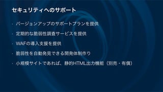 セキュリティへのサポート
• バージョンアップのサポートプランを提供
• 定期的な脆弱性調査サービスを提供
• WAFの導入支援を提供
• 脆弱性を自動発見できる開発体制作り
• 小規模サイトであれば、静的HTML出力機能（別売・有償）
 