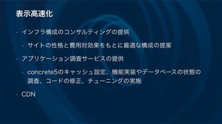 表示高速化
• インフラ構成のコンサルティングの提供
• サイトの性格と費用対効果をもとに最適な構成の提案
• アプリケーション調査サービスの提供
• concrete5のキャッシュ設定、機能実装やデータベースの状態の
調査、コードの修正、チューニングの実施
• CDN
 