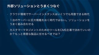 外部ソリューションとうまくつなぐ
• クラウド環境でサーバーインスタンスはいくつでも用意できる時代
• １台のサーバーに巨大戦艦をおく時代ではない。ソリューションを
うまく組み合わせる
• カスタマーマネジメントのためのツールをCMS主導で決めていいの
か？もっと得意な製品に任せるべきでは？
 