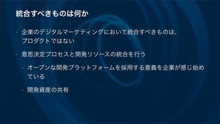 統合すべきものは何か
• 企業のデジタルマーケティングにおいて統合すべきものは、 
プロダクトではない
• 意思決定プロセスと開発リソースの統合を行う
• オープンな開発プラットフォームを採用する意義を企業が感じ始め
ている
• 開発資産の共有
 