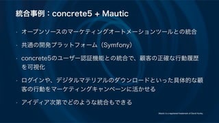 統合事例：concrete5 + Mautic
• オープンソースのマーケティングオートメーションツールとの統合
• 共通の開発プラットフォーム（Symfony）
• concrete5のユーザー認証機能との統合で、顧客の正確な行動履歴
を可視化
• ログインや、デジタルマテリアルのダウンロードといった具体的な顧
客の行動をマーケティングキャンペーンに活かせる
• アイディア次第でどのような統合もできる
Mautic is a registered trademark of David Hurley.
 