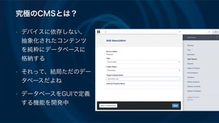 究極のCMSとは？
• デバイスに依存しない、
抽象化されたコンテンツ
を純粋にデータベースに
格納する
• それって、結局ただのデー
タベースだよね
• データベースをGUIで定義
する機能を開発中
 