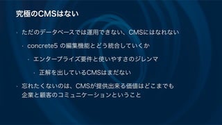 究極のCMSはない
• ただのデータベースでは運用できない、CMSにはなれない
• concrete5 の編集機能とどう統合していくか
• エンタープライズ要件と使いやすさのジレンマ
• 正解を出しているCMSはまだない
• 忘れたくないのは、CMSが提供出来る価値はどこまでも 
企業と顧客のコミュニケーションということ
 