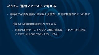 だから、運用ファーストで考える
• 現時点で必要な運用とは何かを見極め、余計な機能表にとらわれな
い
• 今後もCMSの機能は変わりづつける
• 企業の運用ケーススタディの積み重ねが、これからのCMS、 
これからの concrete5 を作っていく
 