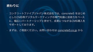 終わりに
• コンクリートファイブジャパン株式会社では、concrete5 をはじめ
としたCMS等デジタルマーケティングの専門知識と技術力をベース
に、幅広いパートナーシップと併せて、成果につながるCMS導入を
サポートしております。
• まずは、ご相談ください。お問い合わせは concrete5.co.jp から
 