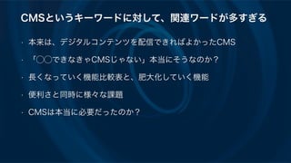 CMSというキーワードに対して、関連ワードが多すぎる
• 本来は、デジタルコンテンツを配信できればよかったCMS
• 「⃝⃝できなきゃCMSじゃない」本当にそうなのか？
• 長くなっていく機能比較表と、肥大化していく機能
• 便利さと同時に様々な課題
• CMSは本当に必要だったのか？
 