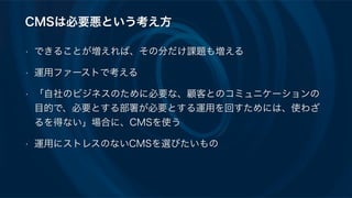 CMSは必要悪という考え方
• できることが増えれば、その分だけ課題も増える
• 運用ファーストで考える
• 「自社のビジネスのために必要な、顧客とのコミュニケーションの
目的で、必要とする部署が必要とする運用を回すためには、使わざ
るを得ない」場合に、CMSを使う
• 運用にストレスのないCMSを選びたいもの
 