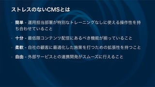 ストレスのないCMSとは
• 簡単 - 運用担当部署が特別なトレーニングなしに使える操作性を持
ち合わせていること
• 十分 - 最低限コンテンツ配信にあるべき機能が っていること
• 柔軟 - 自社の顧客に最適化した施策を打つための拡張性を持つこと
• 自由 - 外部サービスとの連携開発がスムーズに行えること
 