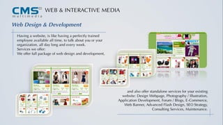 WEB & INTERACTIVE MEDIA
Having a website, is like having a perfectly trained
employee available all time, to talk about you or your
organization, all day long and every week.
Services we offer:
We offer full package of web design and development,
Web Design & Development
and also offer standalone services for your existing
website: Design Webpage, Photography / Illustration,
Application Development, Forum / Blogs, E-Commerce,
Web Banner, Advanced Flash Design, SEO Strategy,
Consulting Services, Maintenance.
 