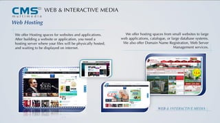 t
WEB & INTERACTIVE MEDIA
Web Hosting
We offer Hosting spaces for websites and applications.
After building a website or application, you need a
hosting server where your files will be physically hosted,
and waiting to be displayed on internet.
We offer hosting spaces from small websites to large
web applications, catalogue, or large database systems.
We also offer Domain Name Registration, Web Server
Management services.
WEB & INTERACTIVE MEDIA
 