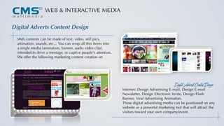 WEB & INTERACTIVE MEDIA
Digital Adverts Content Design
Web contents can be made of text, video, still pics,
animation, sounds, etc... You can wrap all this items into
a single media (animation, banner, audio video clip),
intended to drive a message, or captive people's attention.
We offer the following marketing content creation on
internet: Design Advertising E-mail, Design E-mail
Newsletter, Design Electronic Invite, Design Flash
Banner, Viral Advertising Animation.
These digital advertising media can be positioned on any
website as a powerful marketing tool that will attract the
visitors toward your own company/event.
Digital Adverts Content Design
 