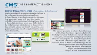 WEB & INTERACTIVE MEDIA
Digital Interactive Media (Presentations & Applications)
Imagine a media with an intuitive navigation, full map of
the media or presentation following you all time,
keyboard shortcut for any function you prefer, integrated
help system, easy access to all parts of the media,
embedded videos, music, sound effects, pictures, ability
to the media to turn into a screen saver if idle, ability to
the media to contact a distant server to store or retrieve
data, printable articles, user friendly interactivity, voice
guidance, automatic and self navigation capable, touch
screen functionality... This is a new generation of software that will enhance
and facilitate the end user experience. Suitable for
Product presentation, Product’s user manual, education,
video game, store's directory, company presentation,
interactive annual reports, and many other applications.
We offer full solutions for Digital Interactive Media
production, based on Adobe Flash® technology. We also
offer design services for standard presentation:
Design of Corporate Annual Report.
Design of PowerPoint Presentation.
Design of Acrobat (PDF) Presentation.
 