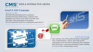 tWEB & INTERACTIVE MEDIA
Email & SMS Campaign
Services we offer:
SMS/MMS Broadcasting Pack to customers,
Customized Emails Webcasting. Customize and
distribute your Emails (news letter) and SMS more
efficiently, using appropriate technologies.
We will customize emails by including the particulars of
your customer, any of his preferred option (background
color, selected topics), and we will send you the
confirmation once the email is delivered. We customize
SMS (Particulars + personal information) before sending
it to any of your corresponding contact.
Email & SMS Campaign
 