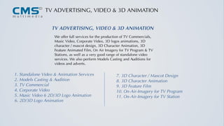 TV ADVERTISING, VIDEO & 3D ANIMATION
We offer full services for the production of TV Commercials,
Music Video, Corporate Video, 3D logos animations, 3D
character / mascot design, 3D Character Animation, 3D
Feature Animated Film, On Air Imagery for TV Program & TV
Stations, as well as a very good range of standalone video
services. We also perform Models Casting and Auditions for
videos and adverts.
TV ADVERTISING, VIDEO & 3D ANIMATION
1. Standalone Video & Animation Services
2. Models Casting & Audition
3. TV Commercial
4. Corporate Video
5. Music Video 6 2D/3D Logo Animation
7. 3D Character / Mascot Design
8. 3D Character Animation
9. 3D Feature Film
10. On-Air-Imagery for TV Program
11. On-Air-Imagery for TV Station
6. 2D/3D Logo Animation
 