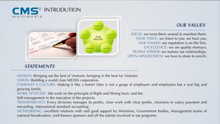 IDEAS: we twist them around & manifest them.
YOUR VOICE: we listen to you. we hear you.
OUR NAMES: our reputation is on the line.
EXCELLENCE: we are quality maniacs.
PEOPLE POWER: we nurture our relationships.
OPEN-MINDEDNESS: we love to share & enrich.
STATEMENTS
MISSION: Bringing out the best of Vietnam, bringing in the best for Vietnam.
VISION: Building a world class MEDIA corporation.
COMPANY’S CULTURE: Making it like a home! Ours is not a group of employers and employees but a real big and
growing family.
WORK ATTITUDE: We work on the principle of Right and Wrong basic and the
Self-management in the execution of the projects.
TRANSPARENCY: Every divisions manages its profits, clear work with clear profits, clearness in salary payment and
rewarding, international standard accounting.
NETWORKING: excellent relations with and good support by Ministries, Government bodies, Management teams of
national broadcasters, well-known sponsors and all the talents involved in our programs.
INTRODUTION
OUR VALUES
 