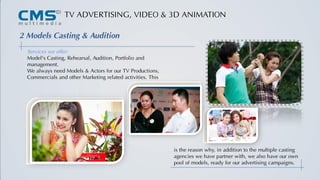 TV ADVERTISING, VIDEO & 3D ANIMATION
2 Models Casting & Audition
Services we offer:
Model's Casting, Rehearsal, Audition, Portfolio and
management.
We always need Models & Actors for our TV Productions,
Commercials and other Marketing related activities. This
is the reason why, in addition to the multiple casting
agencies we have partner with, we also have our own
pool of models, ready for our advertising campaigns.
 