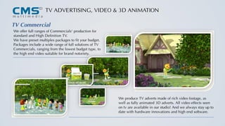 TV ADVERTISING, VIDEO & 3D ANIMATION
TV Commercial
We offer full ranges of Commercials' production for
standard and High Definition TV.
We have preset multiples packages to fit your budget.
Packages include a wide range of full solutions of TV
Commercials, ranging from the lowest budget type, to
the high end video suitable for brand notoriety.
We produce TV adverts made of rich video footage, as
well as fully animated 3D adverts. All video effects seen
on tv are available in our studio! And we always stay up to
date with hardware innovations and high end software.
 