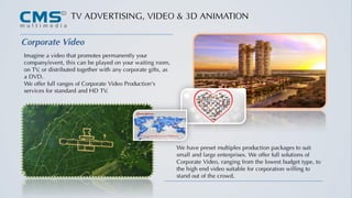 TV ADVERTISING, VIDEO & 3D ANIMATION
Corporate Video
Imagine a video that promotes permanently your
company/event, this can be played on your waiting room,
on TV, or distributed together with any corporate gifts, as
a DVD.
We offer full ranges of Corporate Video Production's
services for standard and HD TV.
We have preset multiples production packages to suit
small and large enterprises. We offer full solutions of
Corporate Video, ranging from the lowest budget type, to
the high end video suitable for corporation willing to
stand out of the crowd.
 