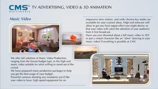 TV ADVERTISING, VIDEO & 3D ANIMATION
Music Video
We offer full solutions of Music Video Production,
ranging from the lowest budget type, to the high end
music video suitable for artist willing to stand out of the
crowd.
We have prepared many production packages to help
you get the best usage of your budget.
Powerful cameras shooting any resolution you’d like
your video to have, high speed equipment for an
impressive slow motion, and wide chroma key studio are
available for your craziest ideas. High end software will
allow to get any final output effect you might desire; so
that your video will catch the attention of your audience
from it first broadcast.
Have you ever dreamed about a full music video in 3D?
or just a virtual character like an “alien” dancing in your
music video? Everything is possible at CMS
 