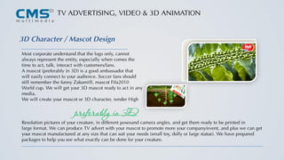 TV ADVERTISING, VIDEO & 3D ANIMATION
3D Character / Mascot Design
Most corporate understand that the logo only, cannot
always represent the entity, especially when comes the
time to act, talk, interact with customers/fans.
A mascot (preferably in 3D) is a good ambassador that
will easily connect to your audience. Soccer fans should
still remember the funny Zakumi®, mascot Fifa2010
World cup. We will get your 3D mascot ready to act in any
media.
We will create your mascot or 3D character, render High
Resolution pictures of your creature, in different posesand camera angles, and get them ready to be printed in
large format. We can produce TV advert with your mascot to promote more your company/event, and plus we can get
your mascot manufactured at any size that can suit your needs (small toy, dolly or large statue). We have prepared
packages to help you see what exactly can be done for your creature.
preferably in 3D
 